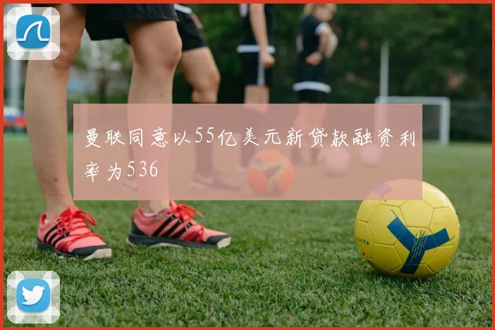曼联同意以55亿美元新贷款融资利率为536