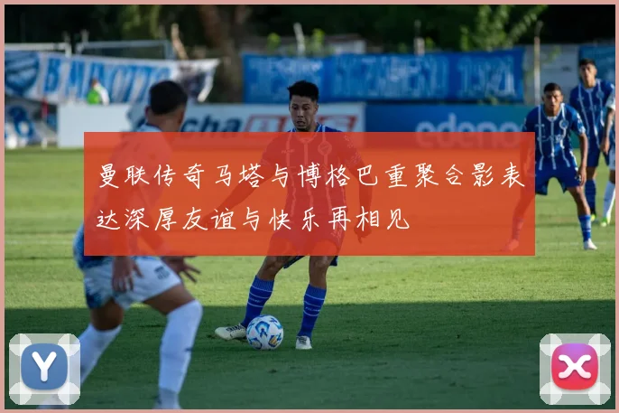曼联传奇马塔与博格巴重聚合影表达深厚友谊与快乐再相见