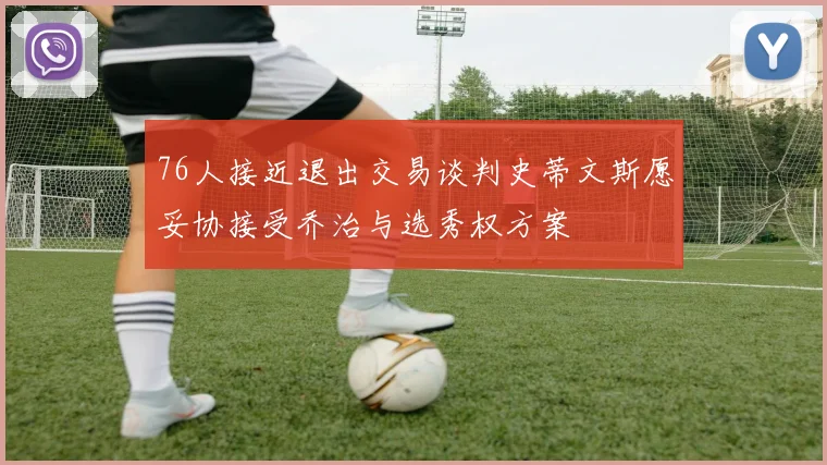 76人接近退出交易谈判史蒂文斯愿妥协接受乔治与选秀权方案
