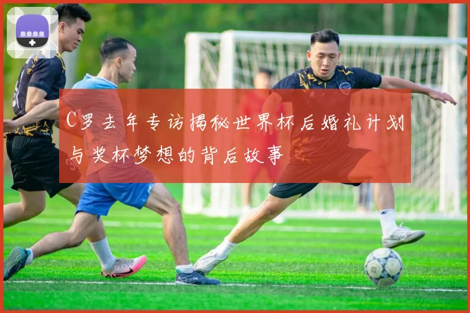 C罗去年专访揭秘世界杯后婚礼计划与奖杯梦想的背后故事