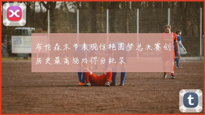 布伦森末节表现惊艳圆梦总决赛创历史最高场均得分纪录
