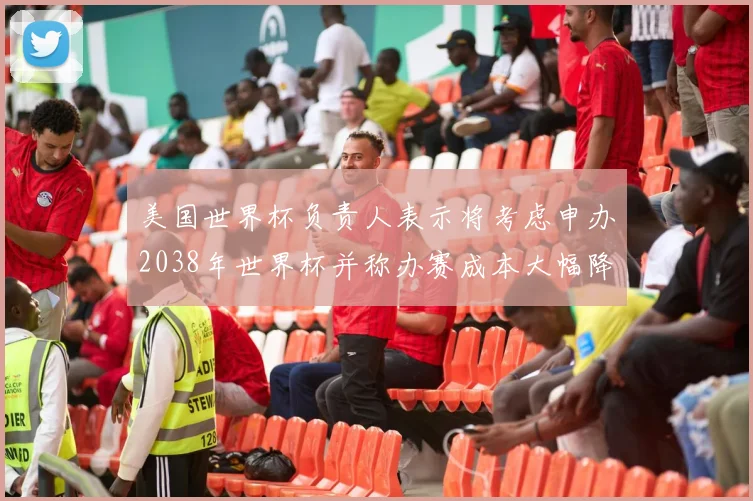 美国世界杯负责人表示将考虑申办2038年世界杯并称办赛成本大幅降低