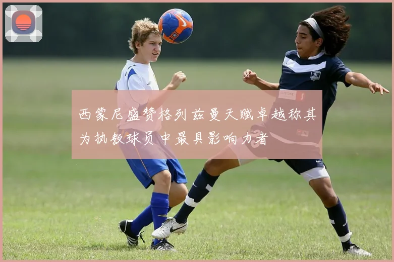 西蒙尼盛赞格列兹曼天赋卓越称其为执教球员中最具影响力者
