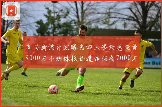 皇马新援计划曝光四人签约总花费8000万小蜘蛛报价遭拒仍有7000万预算