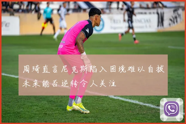 周琦直言尼克斯陷入困境难以自拔未来能否逆转令人关注