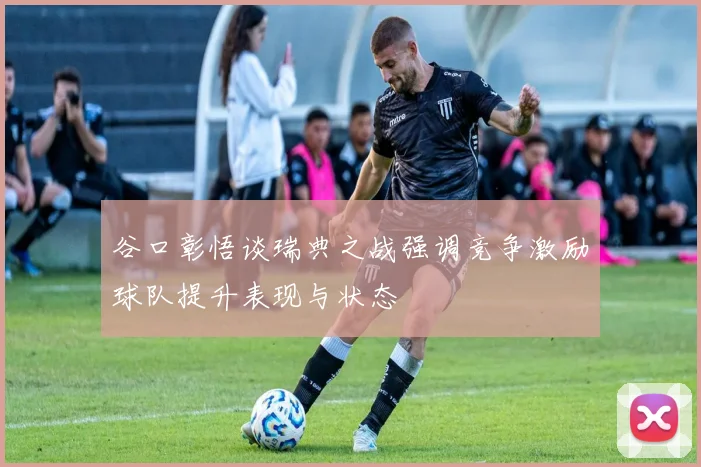 谷口彰悟谈瑞典之战强调竞争激励球队提升表现与状态