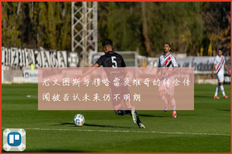 尤文图斯与穆哈雷莫维奇的转会传闻被否认未来仍不明朗