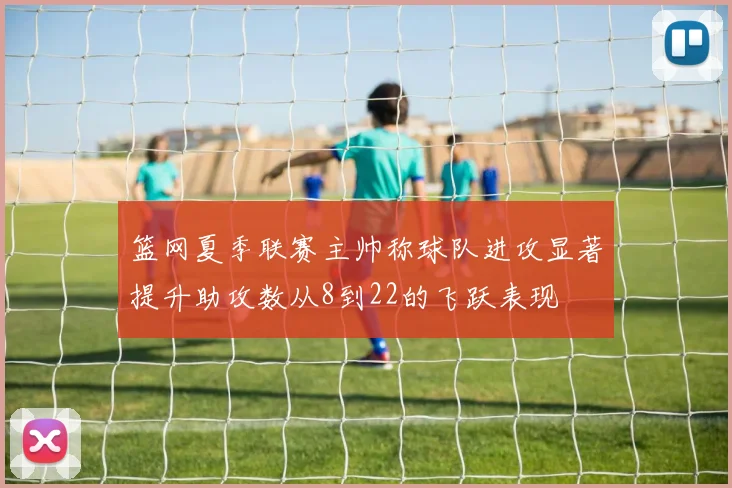 篮网夏季联赛主帅称球队进攻显著提升助攻数从8到22的飞跃表现