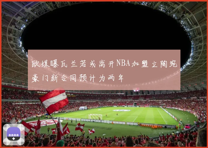 欧媒曝瓦兰若或离开NBA加盟立陶宛豪门新合同预计为两年