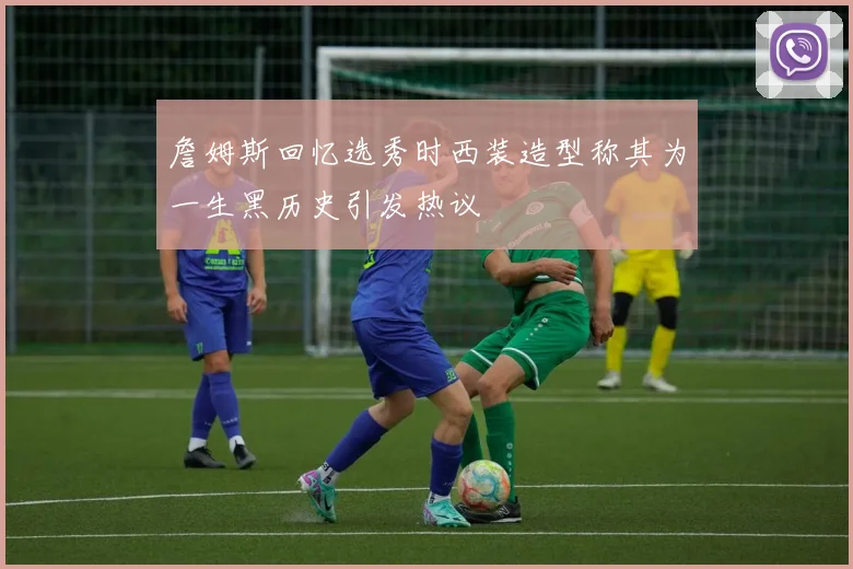 詹姆斯回忆选秀时西装造型称其为一生黑历史引发热议