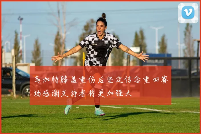 乌加特膝盖重伤后坚定信念重回赛场感谢支持者将更加强大