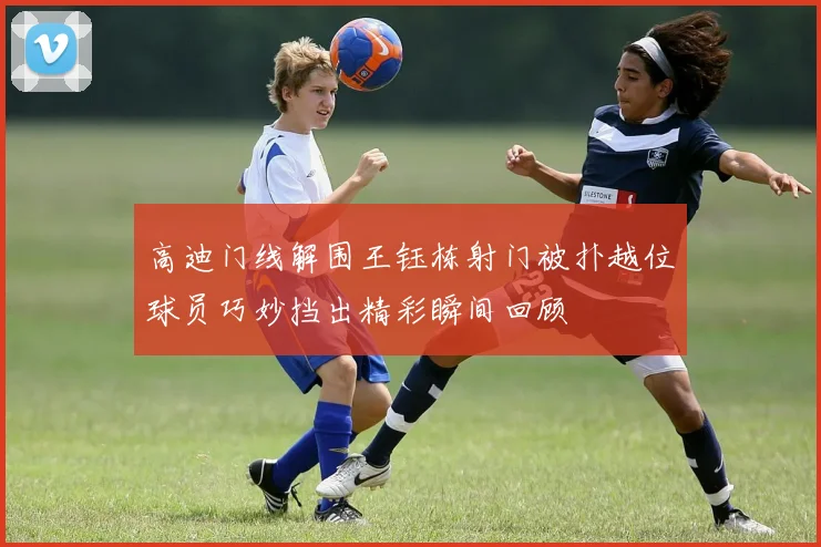 高迪门线解围王钰栋射门被扑越位球员巧妙挡出精彩瞬间回顾