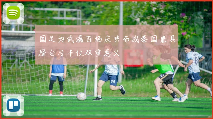 国足为武磊百场庆典而战泰国兼具磨合与卡位双重意义