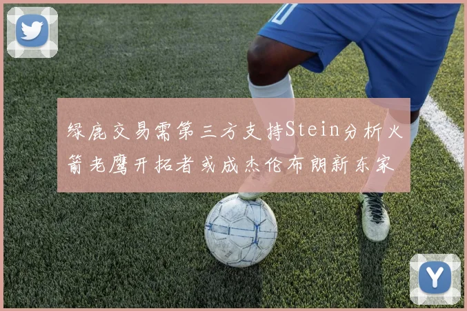 绿鹿交易需第三方支持Stein分析火箭老鹰开拓者或成杰伦布朗新东家
